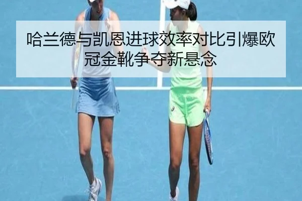 哈兰德与凯恩进球效率对比引爆欧冠金靴争夺新悬念
