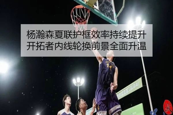 杨瀚森夏联护框效率持续提升 开拓者内线轮换前景全面升温