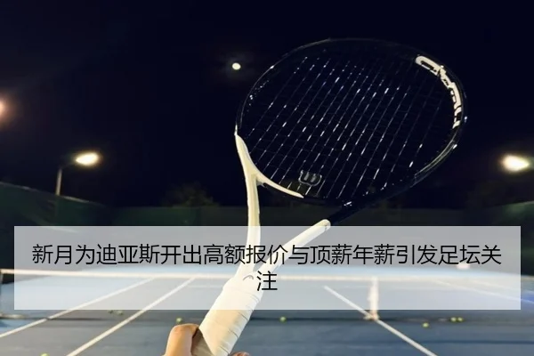 新月为迪亚斯开出高额报价与顶薪年薪引发足坛关注