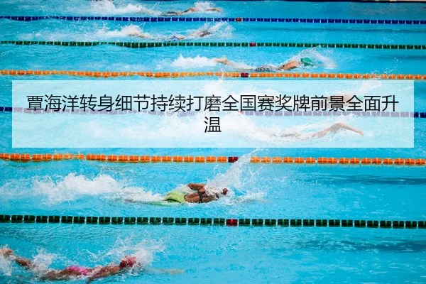 覃海洋转身细节持续打磨全国赛奖牌前景全面升温